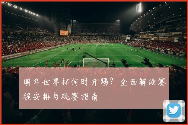 明年世界杯何时开踢？全面解读赛程安排与观赛指南