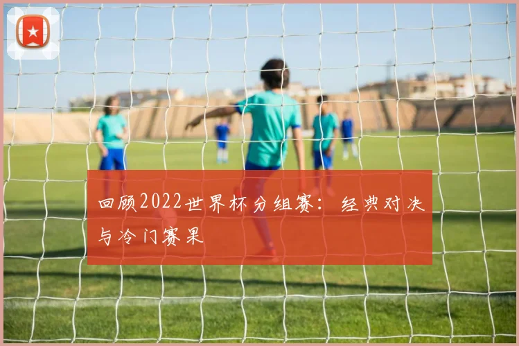 回顾2022世界杯分组赛：经典对决与冷门赛果