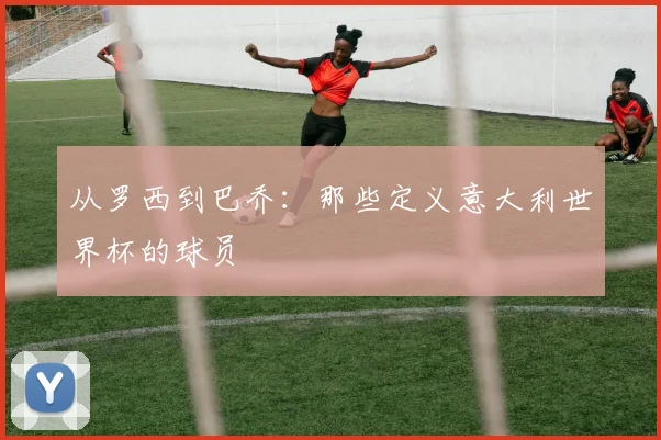从罗西到巴乔：那些定义意大利世界杯的球员