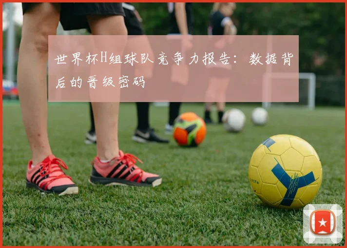 世界杯H组球队竞争力报告:数据背后的晋级密码
